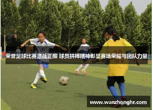 荣誉足球比赛激战正酣 球员拼搏精神彰显赛场荣耀与团队力量